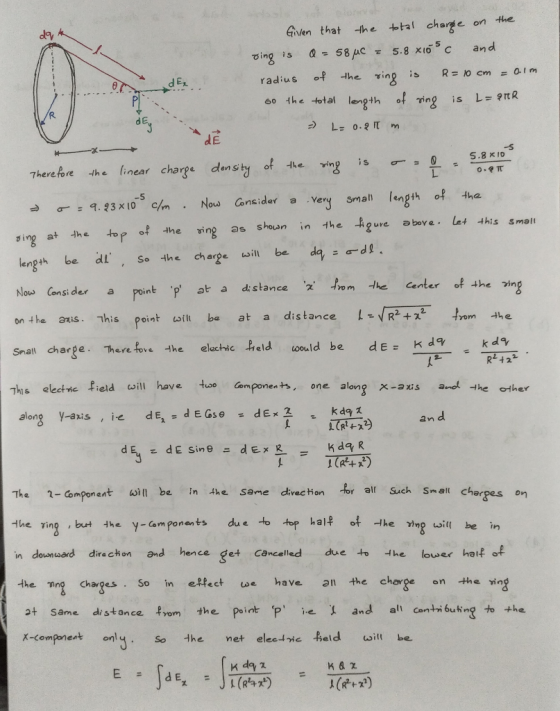 Given that -he thl charge on the d Ex so the total length of ing is L ItR d E -s 5.8 x Io en si -σ 9.23x10-son . Now Consider a very small length of the this smalt sing at the top f the ing as sheun in the Agur length be dl, Se the charge will be dad Now Cons: der a n he 3xSThis point aft ba at a Snall charpe.Terefove he electic eld wold be de- kd9 point .p at a distance 2、m -he center of the kd9 R2 +22 Ths electne field will have uoo ompones, one alongx-s a the ther kda -axis an d alon The 1-Component in be in the sane direc tion br al Such Sm-eal charpas on -veǐing, but they-amponents du e-otop kal n downusard direchon and hence get cancelled due to the lower haifof the ng Chages So in effect we have 1 the charge on the in a+ same distance from the Point P e and al caibuting to the x-comparent only. So 艹1 net elecㅢ거cfeld will be. The Mng uoi be in