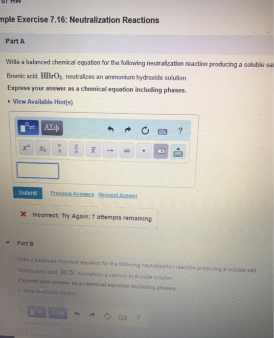 or H mple Exercise 7.16: Neutralization Reactions Part A Write a balanced chemical equation for the following neutralization reaction producing a soluble sa Bromic acid, HBrOs, neutralizes an ammonium hydroxide solution. Express your answer as a chemical equation including phases. View Available Hint(s) Xa Xb bb x →: .@白 . Submit Incorrect, Try Again: 7 attempts remaining Part B Write a balanced chemical equation for the following neutralization reaction producing a soluble salt Hydrocyanic acid, HCN neutralizes a calcium hydroxide solution Express your answer as a chemical equation including phases. View Available Hints