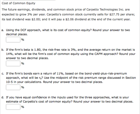 Cost of Common Equity The future earnings, dividends, and common stock price of Carpetto Technologies Inc. are expected to grow 3% per year. Carpettos common stock currently sells for $27.75 per share; its last dividend was $2.00; and it will pay a $2.06 dividend at the end of the current year. a. Using the DCF approach, what is its cost of common equity? Round your answer to two decimal places. , If the firms beta is 1.80, the risk-free rate is 3%, and the average return on the market is 1496, what will be the firms cost of common equity using the CAPM approach? Round your answer to two decimal places. If the firms bonds earn a return of 11%, based on the bond-yield-plus-risk-premium approach, what will be rs? Use the midpoint of the risk premium range discussed in Section c. 0-5 in your calculations. Round your answer to two decimal places d. If you have equal confidence in the inputs used for the three approaches, what is your estimate of Carpettos cost of common equity? Round your answer to two decimal places