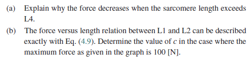 a) Explain why the force decreases when the sarcomere length exceeds し4 The force versus length relation between L1 and L2 can be described exactly with Eq. (4.9). Determine the value of c in the case where the maximum force as given in the graph is 100 [N]. (b)