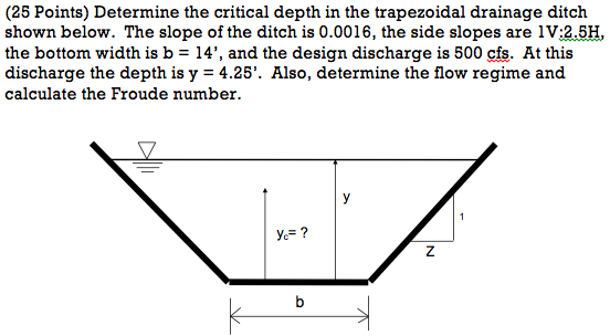 (25 Points) Determine the critical depth in the trapezoidal drainage ditch shown below. The slope of the ditch is 0.0016, the side slopes are 1V:2.5H, the bottom width is b - 14, and the design discharge is 500 cfs. At this calculate the Froude number. 5