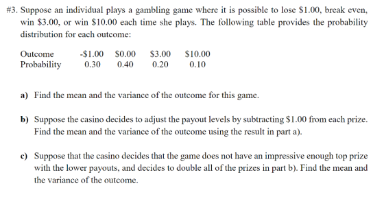 #3. Suppose an individual plays a gambling game where it is possible to lose $1.00, break even, win $3.00, or win S10.00 each time she plays. The following table provides the probability distribution for each outcome: Outcome-$1.00 S0.00 S3.00 $10.00 Probability 0.30 0.40 0.20 0.10 a) Find the mean and the variance of the outcome for this game. b) Suppose the casino decides to adjust the payout levels by subtracting S1.00 from each prize Find the mean and the variance of the outcome using the result in part a). c Suppose that the casino decides that the game does not have an impressive enough top prize with the lower payouts, and decides to double all of the prizes in part b). Find the mean and the variance of the outcome.