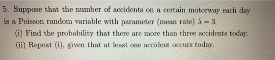 5. Suppose that the number of accidents on a certain motorway each day is a Poisson random variable with parameter (mean rate) A-3. (i) Find the probability that there are more than three accidents today. (ii) Repeat (i), given that at least one accident occurs today