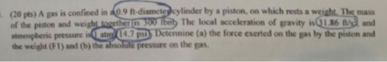 (20 pts) A gas is confined in 9 ft diamete cylinder by a piston, on which rests a weight. The mass of the piston and weight lnwether 300 Ibity The local scceleration of gravity is G1.86and atmospheric pressure is atm 14.7 p)Detennine (a) the force exerted on the gas by the piston and the weight (Fl) and (b) the sbsolule pressure on the gas pressure on the gas