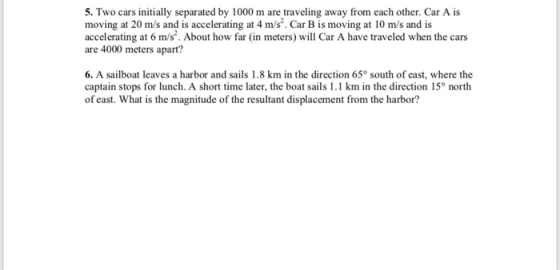 5. Two cars initially separated by 1000 m are traveling away from each other. Car A is moving at 20 m/s and is accelerating at 4 m/s. Car B is moving at 10 m/s and is accelerating at 6 m/s. About how far (in meters) will Car A have traveled when the cars are 4000 meters apart? 6. A sailboat leaves a harbor and sails 1.8 km in the direction 65° south of east, where the captain stops for lunch. A short time later, the boat sails 1.1 km in the direction 15° north g fhom he anhor