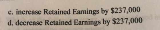 c. increase Retained Earnings by $237,000 d. decrease Retained Earnings by $237,000