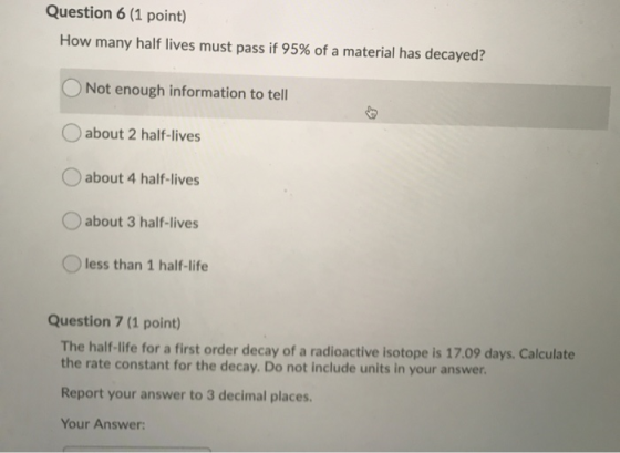 Question 6 (1 point) How many half lives must pass if 95% of a material has decayed? Not enough information to tell about 2 h