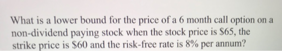 What is a lower bound for the price of a 6 month call option on a non-dividend paying stock when the stock price is $65, the