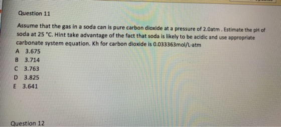 Question 11 Assume that the gas in a soda can is pure carbon dioxide at a pressure of 2.0atm . Estimate the pH of soda at 25