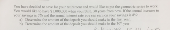 You have decided to save for your retirement and would like to put the geometric series to work. You would like to have $1,000,000 when you retire, 30 years from now. If the annual increase in your savings is 5% and the annual interest rate you can earn on your savings is 8%; a) Determine the amount of the deposit you should make in the first year. b) Determine the amount of the deposit you should make in the 30h year.