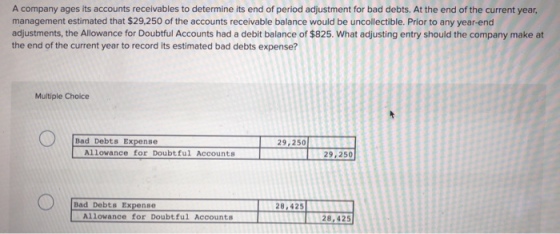A company ages its accounts receivables to determine its end of period adjustment for bad debts. At the end of the current year, management estimated that $29,250 of the accounts receivable balance would be uncollectible. Prior to any year-end adjustments, the Allowance for Doubtful Accounts had a debit balance of $825. What adjusting entry should the company make at the end of the current year to record its estimated bad debts expense? Multiple Choice Bad Debts Expense 29,250 29,250 Bad Debts Expense 28,425 Allowance for Doubtful Accounts 28,425