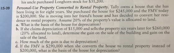 his uncle purchased Longhorn stock for $31,200. Personal-Use Property Converted to Rental Property. Tally owns a house that she has been living in for eight years. She purchased the house for $245,000 and the FMV today is $200,000. She is moving into her friends house and has decided to convert her resi- dence to rental property. Assume 20% of the propertys value is allocated to land. a. What is the basis of the house for depreciation? b. If she claims depreciation of $15,000 and sells the property six years later for $260,000 1:5-39 (20% allocated to land), determine the gain on the sale of the building and gain on the sale of the land. c. How much of the gain is due to depreciation? d. If the FMV is $290,000 when she converts the house to rental property instead of $200,000, what is the basis of the house for depreciation?