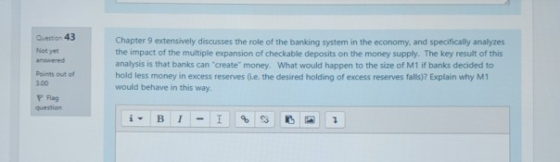 Question 43 Not yet Chapter 9 extensively discusses the role of the banking system in the economy, and specifically analyzes the impact of the multiple expansion of checkable deposits on the money supply. The key result of this analysis is that banks can create money. What would happen to the size of M1 if banks decided to hold less money in excess reserves (ie. the desired holding of excess reserves falls)? Explain why M1 would behave in this way. Points out of 3.00 F Flag