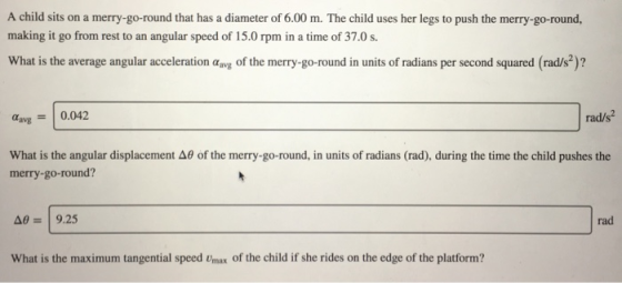 A child sits on a merry-go-round that has a diameter of 6.00 m. The child uses her legs to push the merry-go-round, making it go from rest to an angular speed of 15.0 rpm in a time of 37.0 s. What is the average angular acceleration aavg of the merry-go-round in units of radians per second squared (rad/s2)? avg0.042 rad/s2 What is the angular displacement Δθ of the merry-go-round, in units of radians (rad), during the time the child pushes the merry-go-round? Δθ 9.25 rad What is the maximum tangential speed Umax of the child if she rides on the edge of the platform?
