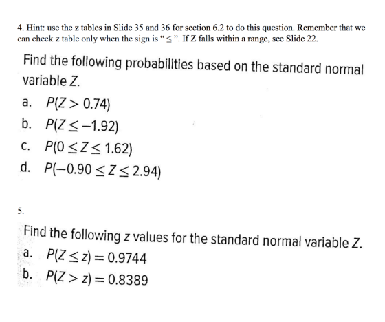 4. Hint: use the z tables in Slide 35 and 36 for section 6.2 to do this question. Remember that we can check z table only when the sign is 3. If Z falls within a range, see Slide 22 Find the following probabilities based on the standard normal variable Z. a. P(Z> 0.74) b. P(ZS-1.92) C. P(O sZ 1.62) d. P(-0.90 Z 2.94) 5. Find the following z values for the standard normal variable Z. a. P(Z<z 0.9744 b. P(Z> z) 0.8389