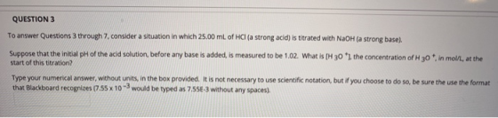 QUESTION 3 To answer Questions through 7. consider a situation in which 25.00 mL of HCl (a strong acid) is titrated with NaOH