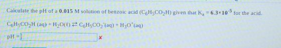 Calculate the pH of a 0.015 M solution of benzoic acid (C6H5CO2H) given that Ka = 6.3x10 for the acid. C6H5CO2H (aq) + H2O(l)