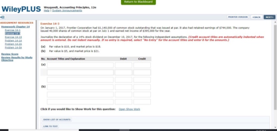 Return to Blackboard Weygandt, Accounting Principles, 12e ·BACK- PRINTER VERSION ASSIGNMENT RESOURCES Exercise 14-3 On January 1, 2017, Frontler Corporation had $1,140,000 of common stock outstanding that was issued at par. It also had retained earnings of $744,000. The company issued 40,000 shares of common stock at par on July 1 and earned net income of $395,000 for the year Journalize the dedaration of a 14% stock dividend on December 10, 2017, for following independent assumptions. (Cedit account titles are automaticalyin dented when amount is entered. Do not indent manualy. If no entry is reguired, select No Entry for the account titles and enter 0 for the amounts.) (a) Par value is $10, and market price is $1 (Ь) Par value is S5, and market price is $21. No. Account Titles and Explanation Debit Credit Click if you would like te Show Work for this question: en Sto war