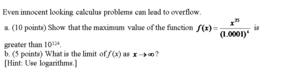 Even innocent looking calculus problems can lead to overflow. a. (10 points) Show that the maximum value of the function f(x)- greater than 10124 25 is (1.0001) b. (5 points) what is the limit off(x) as x->o? Hint: Use logarithms.]