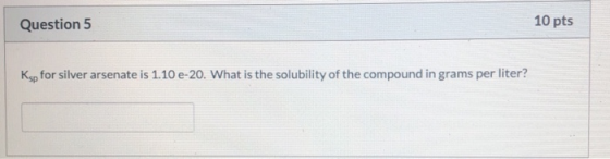 Question 5 10 pts Ksp for silver arsenate is 1.10 e 20. What is the solubility of the compound in grams per liter?