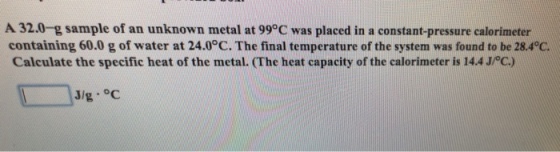 A 32.0-g sample of an unknown metal at 99°C was placed in a constant-pressure calorimeter containing 60.0 g of water at 24.0°C, The final temperature of the system was found to be 28.4℃ Calculate the specific heat of the metal. (The heat capacity of the calorimeter is 14.4/C) J/g °C
