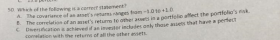 50. Which of the following is a correct statement? A. The covariance of an assets returns ranges from-1.0 to +1.0. 8. The co