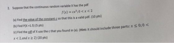2. Suppose that the continuous random variable X has the pdf f(x) = cx3:0 < x < 2 (a) Find the value of the constant c so tha