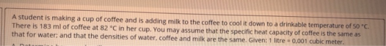 A student is making a cup of coffee and is adding milk to the coffee to cool it down to a drinkable temperature of 50 °C. The