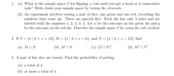 1. (a) What is the sample space S for flipping a coin until you get a head or 4 consecutive tails? Write down your sample space by listing the elements. (b) An experiment involves tossing a pair of dice, one green and one red, recording the numbers that come up. These are special dice. Each die has only 5 sides and are labeled with the numbers 1, 2, 3, 4, 5. Let z be the outcome on the green die and y be the outcome on the red die. Describe the sample space S by using the rule method 2. If S-(x | 0 < x < 12). M-(x | 2 < x < 6), and N = {x | 4 < x < 12), find (a) MUN (b) Mn N (c) (Sn Ny (d) MnN 3. A pair of fair dice are tossed. Find the probability of getting (a) a total of 4. (b) at most a total of 4