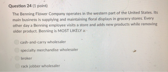 Question 24 (1 point) The Benning Flower Company operates in the western part of the United States. Its main business is supplying and maintaining floral displays in grocery stores. Every other day a Benning employee visits a store and adds new products while removing older product. Benning is MOST LIKELY a: cash-and-carry wholesaler specialty merchandise wholesaler broker rack jobber wholesaler