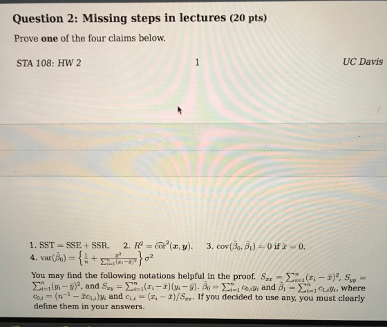 Question 2: Missing steps in lectures (20 pts) Prove one of the four claims below. STA 108: HW 2 UC Davis 1. SST-SSE + SSR. 2. R2 Cor2(x, y). 3. cov(βο, B1)-0 if® 0. 2 4. var(Po You may find the following notations helpful in the proof. Szr-Σί 1(m-xJZ SO,- co n1-Ec)i and c (, )/S2. If you decided to use any, you must clearly define them in your answers.