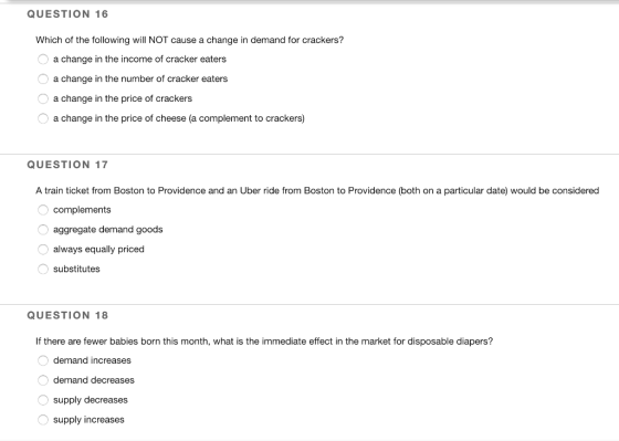QUESTION 16 Which of the following will NOT cause a change in demand for crackers? a change in the income of cracker eaters a change in the number of cracker eaters a change in the price of crackers a change in the price of cheese (a complement to crackers) QUESTION 17 A train ticket from Boston to Providence and an Uber ride from Boston to Providence (both on a particular date) would be considered complements aggregate demand goods always equally priced substitutes QUESTION 18 If there are fewer babies born this month, what is the immediate effect in the market for disposable diapers? demand increases demand decreases supply decreases supply increases