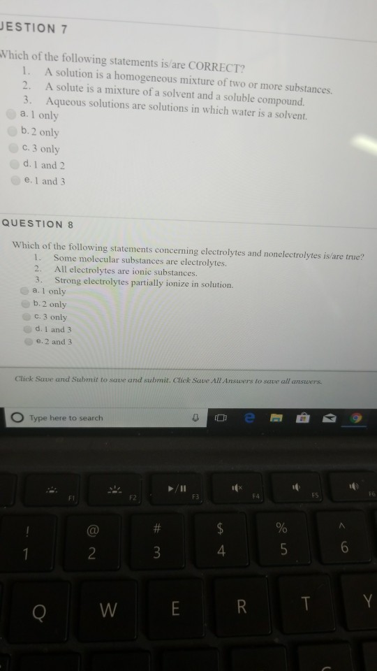 ESTION 7 Which of the following statements is/are CORRECT? 1. 2. 3. A solution is a homogeneous mixture of two or more substances. A solute is a mixture of a solvent and a soluble compound. Aqueous solutions are solutions in which water is a solvent. a. 1 only b, 2 only c. 3 only d. 1 and2 e. 1 and3 QUESTION 8 Which of the following statements concerning electrolytes and nonelectrolytes is/are true? 1. Some molecular substances are electrolytes. 2. All electrolytes are ionic substances. 3. Strong electrolytes partially ionize in solution. a. I only b. 2 only c. 3 only d, 1 and 3 e.2 and 3 Click Save and Submit to save and submit. Cliek Save All Answers to save all answers. Type here to search F6 FS F4 4