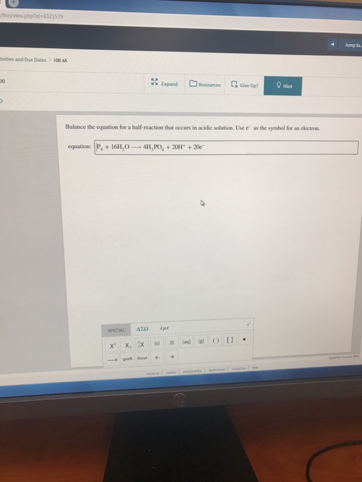 Jump to. ivities and Due Dates > HW A ResouncesLGive Up? Hint Balance the equation for a half-reaction that occurs in acidic solution. Use e as the symbol for an clectron equation: P, +16H,0 4H,PO,+20H +20e
