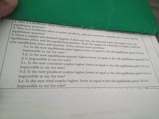 . Why is it inefficient When a market produces, selis and consumes & quan equilibrium quantity? 2. Why is it inefficient when a market produces, sells and consumes a quantity that is more than the equilibrium quantity? 3. Draw a supply and demand diagram. Label cach axis, the demand curve, the supply curve, the ity hae es mm me equilibrium price, and the equilibrium quantity. Show the impact of a decrease in supply. Label the new equilibrium price and quantity. Then, answer these ques 3.a. Is the new equilibrium price higher, lower or impossible to say for sure? 3.b. Is the new equilibrium quantity higher, lower or equal to the old equiibrium quantity? Or is it impossible to say for sure? 3.c. Is the new consumer surplus higher, lower or equal to the old ecquilibrium pice Orisit to th impossible to say for sure? 3.d. Is the new producer surplus impossible to say for sure? 3.e. Is the new total surplus higher, lower or equal to the old equilibrium price? Or is it higher, lower or equal to the old equilibrium price? Or isit impossible to say for sure?