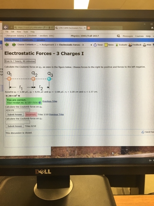 phio.adus -d LON-CAPA Electrostatic For...X Fle Edit View Tools Help Chinazom Isioma (Student - section: 101) Physics 2002/Fall 2017 2 Messages Courses Help *ゆ Course Contents... Assignment 2 Electrostatic Forces-3 -oTimer -tes à Evaluate Feedback-Print Electrostatic Forces-3 Charges I ue in 7 hours, 40 minutes Calculate the Coulomb force on qi, as seen in the figure below. Choose forces to the right be positive and forces to the left negative an 2 8.28x101 N You are correct. Your recaipt no, is 157-7231 Previous Tries Calculate the Coulomb force on qz 46N Submit Answer Tries 3/10 Prevlous Tries Calculate the Coulomb force on q3 Submit Answer Tries 0f1o This discussion is closed Send Fee