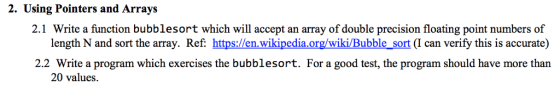 2. Using Pointers and Arrays 2.1 Write a function bubblesort which will accept an array of double precision floating point numbers of length N and sort the array. Ref: https://en.wikipedia.org/wiki/Bubble_sort (I can verify this is accurate) 2.2 Write a program which exercises the bubblesort. For a good test, the program should have more than 20 values.