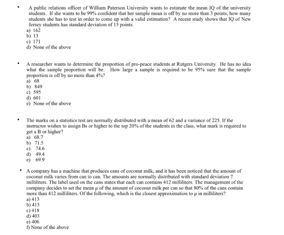 A public relations officer of William Paterson University wants to estimate the mean IQ of the university students. If she wants to be 99% confident that her sample mean is off by no more than 3 points, how many students she has to test in order to come up with a valid estimation? A recent study shows that IQ of New Jersey students has standard deviation of 15 points a) 162 b) 13 c) 171 d) None of the above A researcher wants to determine the proportion of pro-peace students at Rutgers University. He has no idea what the sample proportion will be. How large a sample is required to be 95% sure that the sample proportion is off by no more than 4%? a) 68 b) 849 c) 595 d) 601 e) None of the above *The marks on a statistics test are normally distributed with a mean of 62 and a variance of 225. If the instructor wishes to assign Bs or higher to the top 20% of the students in the class, what mark is required to get a B or higher? a) 68.7 b) 71.5 c) 74.6 d) 49.4 e) 69.9 *A company has a machine that produces cans of coconut milk, and it has been noticed that the amount of coconut milk varies from can to can. The amounts are normally distributed with standard deviation 7 milliliters. The label used on the cans states that each can contains 412 milliliters. The management of the company decides to set the mean μ of the amount of coconut milk per can so that 80% of the cans contain more than 412 milliliters. Of the following, which is the closest approximation to μ in milliliters? a) 413 b)415 c) 418 d) 403 e) 406 f) None of the above