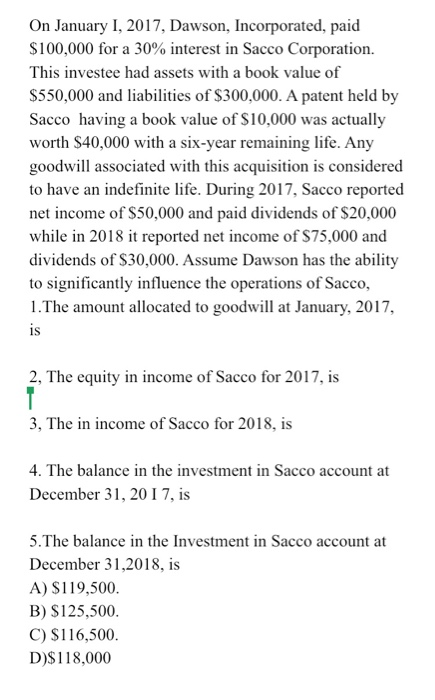 On January I, 2017, Dawson, Incorporated, paid $100,000 for a 30% interest in Sacco Corporation. This investee had assets wit