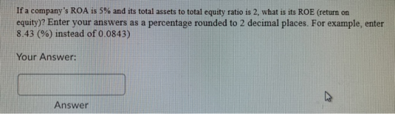 If a companys ROA is 5% and its total assets to total equity ratio is 2. what is its ROE (return on equity)? Enter your answ