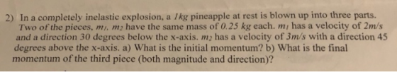 2) In a completely inelastic explosion, a 1kg pineapple at rest is blown up into three parts. Two of the pieces, mi me have t