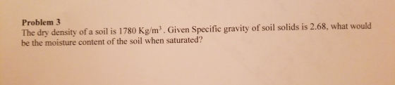 Problem 3 The dry density of a soil is 1780 Kg/m³ . Given Specific gravity of soil solids is 2.68, what would be the moisture