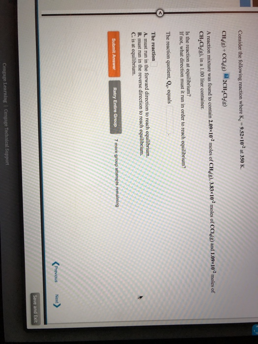 Consider the following reaction where K-9.52x102 at 350 K. A reaction mixture was found to contain 2.09x10 moles of CH4(g CH,CI2(g), in a 1.00 liter container. ),3.83102 moles of CCl4(g) and 1,09-102 moles of Is the reaction at equilibrium? If not, what direction must it run in order to reach equilibrium? The reaction quotient, Qe, equals A. must run in the forward direction to reach equilibrium. B. must run in the reverse direction to reach equilibrium. C. is at equilibrium Retry Entire Group and Exit