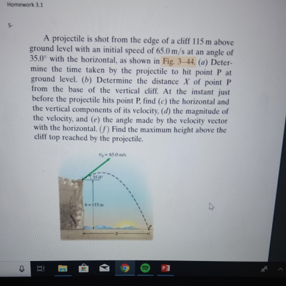 Homework 3.1 5- A projectile is shot from the edge of a cliff 115 m above ground level with an initial speed of 65.0 m/s at an angle of 35.0° with the horizontal, as shown in Fig. 3-44. (a) Deter- mine the time taken by the projectile to hit point P at ground level. (b) Determine the distance X of point P from the base of the vertical cliff. At the instant just before the projectile hits point P, find (c) the horizontal and the vertical components of its velocity. (d) the magnitude of the velocity, and (e) the angle made by the velocity vector with the horizontal. (f) Find the maximum height above the cliff top reached by the projectile. o65.0 ms 350