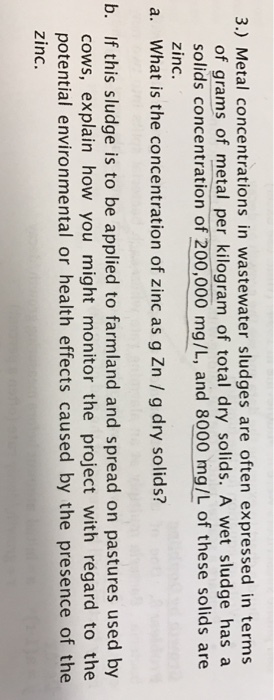 3.) Metal concentrations in wastewater sludges are often expressed in terms of grams of metal per kilogram of total dry solids. A wet sludge has a solids concentration of 200,000 mg/L, and 8000 mg/L of these solids are zinc. a. What is the concentration of zinc as g Zn g dry solids? b. If this sludge is to be applied to farmland and spread on pastures used by cows, explain how you might monitor the project with regard to the potential environmental or health effects caused by the presence of the zinc.