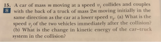 15. A car of mass m moving at a speed v, collides and couples with the back of a truck of mass 2m moving initially in the same direction as the car at a lower speed v. (a) What is the speed v, of the two vehicles immediately after the collision? (b) What is the change in kinetic energy of the car-truck system in the collision?
