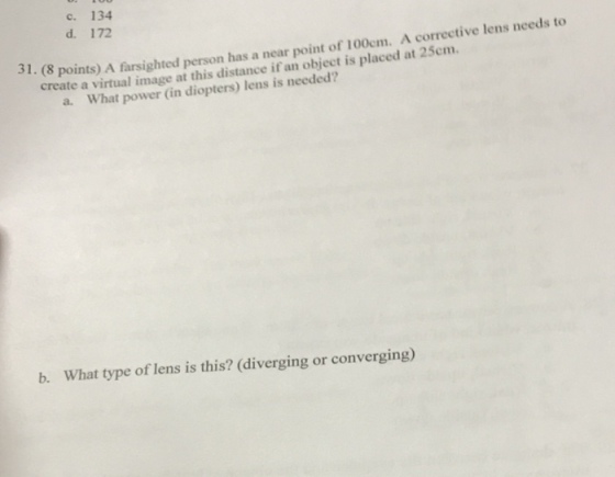 c. 134 needs to d. 172 corrective lens 31. (8 points) A farsighted person has a near point of 100cm. A 25cm. create a virtual image at this distance if an object is placed at a. What power (in lens is needed? b. What type of lens is this? (diverging or converging)