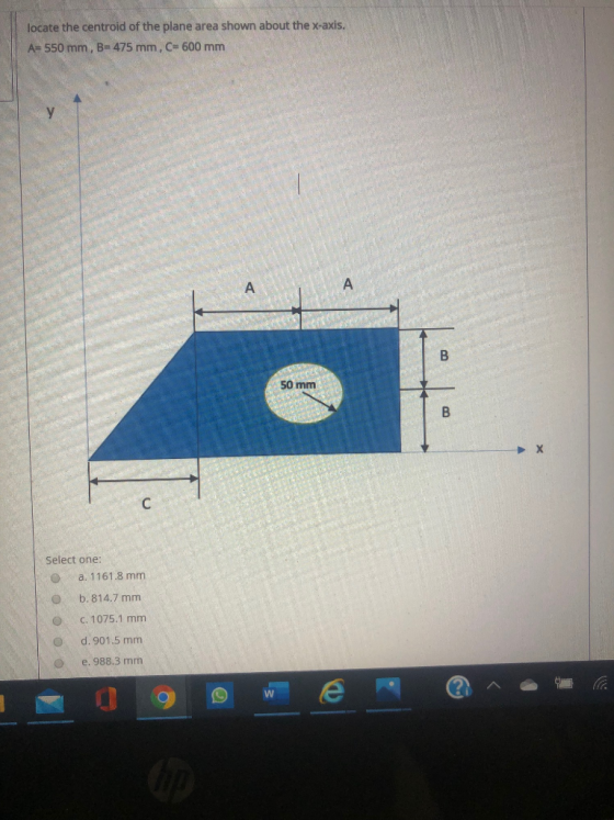 locate the centroid of the plane area shown about the x-axis. A= 550 mm, B= 475 mm, C= 600 mm 50 mm Select one: a. 1161.8 mm