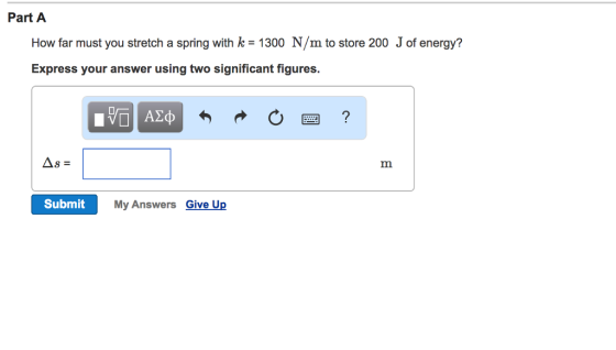 Part A How far must you stretch a spring with ke - 1300 N/m to store 200 J of energy? Express your answer using two significant figures. Submit My Answers Give Up