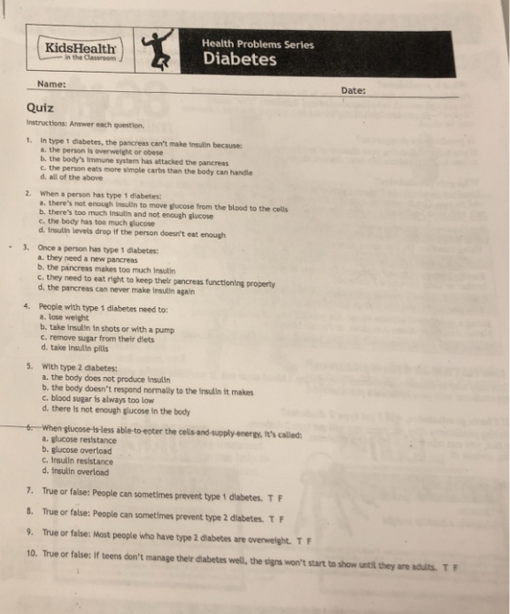 Health Problems Series KidsHealth in the Classroom Diabetes Name: Date: Quiz Instructions: Answer each question 1. In type 1 diabetes, the pancreas cant make insulin becauses a. the person is overwelght or obese b. the bodys immune system has attacked the pancreas c. the person eats more simple carbs than the body can handle d. all of the above When a person has type 1 diabetes: a. theres not enough insulin to move glucose from the blood to the cells b. theres too much insutin and not enough glucose c. the body has too much glucose d. insulin levels drop if the person doesnt eat enough 2. 3. Once a person has type 1 diabetes: a. they need a new pancreas b. the pancreas makes too much insulin c. they need to eat right to keep their pancreas functioning property d. the pancreas can never make insulin again People with type 1 diabetes need to: a. lose weight b. take insultin in shots or with a pump c. remove sugar from their diets d. take insulin pills 4. With type 2 diabetes: a. the body does not produce insulin 5. b. the body doesnt respond normally to the insulin it makes c. blood sugar is always too low d. there is not enough glucose in the body glucose-is less able to epter the cells-and-supply-energy, Its called: a. glucose resistance b. glucose overload c. insulin resistance d. insulin overload 7. True or false: People can sometimes prevent type 1 diabetes. TF 8. True or false: People can sometimes prevent type 2 diabetes. TF 9. True or false: Most people who have type 2 diabetes are overweight. TF 10. True or false: If teens dont manage thelr diabetes well, the signs wont start to show until they are adults. T F